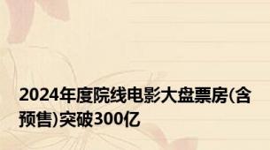 2024年度院线电影大盘票房(含预售)突破300亿