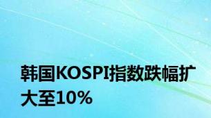 韩国KOSPI指数跌幅扩大至10%