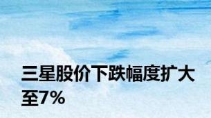 三星股价下跌幅度扩大至7%