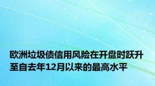 欧洲垃圾债信用风险在开盘时跃升至自去年12月以来的最高水平