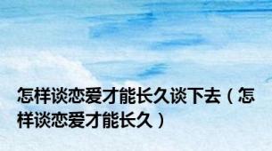 怎样谈恋爱才能长久谈下去（怎样谈恋爱才能长久）