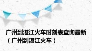 广州到湛江火车时刻表查询最新（广州到湛江火车）