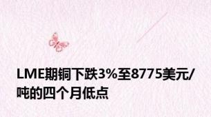 LME期铜下跌3%至8775美元/吨的四个月低点