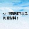 dnf附魔材料大全（dnf附魔材料）