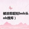 被迫剪超短bob头（剪bob搜库）