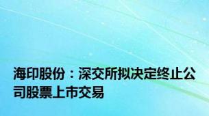 海印股份：深交所拟决定终止公司股票上市交易