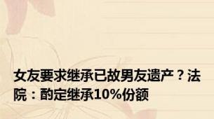 女友要求继承已故男友遗产？法院：酌定继承10%份额