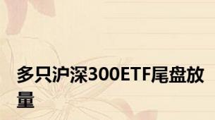 多只沪深300ETF尾盘放量