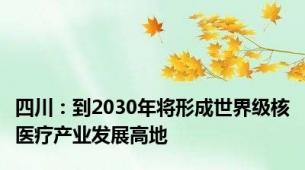 四川：到2030年将形成世界级核医疗产业发展高地