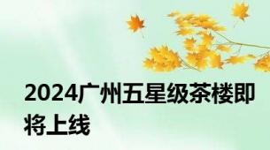 2024广州五星级茶楼即将上线