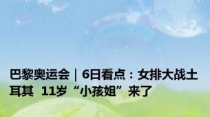 巴黎奥运会｜6日看点：女排大战土耳其  11岁“小孩姐”来了