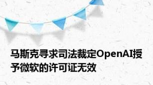 马斯克寻求司法裁定OpenAI授予微软的许可证无效