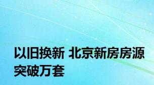 以旧换新 北京新房房源突破万套