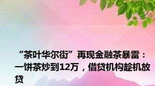 “茶叶华尔街”再现金融茶暴雷：一饼茶炒到12万，借贷机构趁机放贷