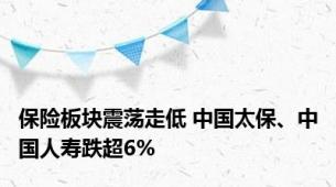 保险板块震荡走低 中国太保、中国人寿跌超6%