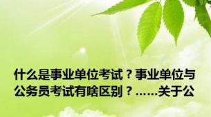 什么是事业单位考试？事业单位与公务员考试有啥区别？……关于公