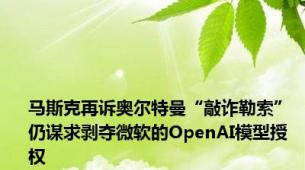 马斯克再诉奥尔特曼“敲诈勒索” 仍谋求剥夺微软的OpenAI模型授权