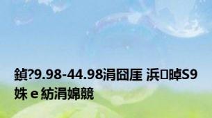 鍞?9.98-44.98涓囧厓 浜晫S9姝ｅ紡涓婂競