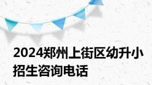 2024郑州上街区幼升小招生咨询电话