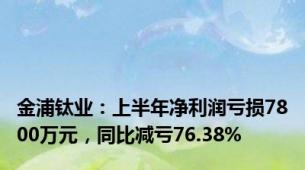 金浦钛业：上半年净利润亏损7800万元，同比减亏76.38%