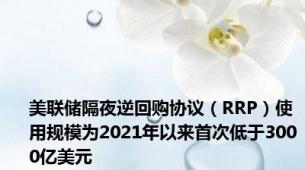 美联储隔夜逆回购协议（RRP）使用规模为2021年以来首次低于3000亿美元