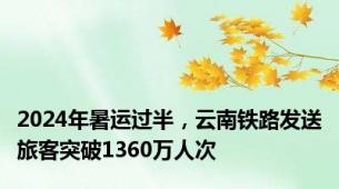 2024年暑运过半，云南铁路发送旅客突破1360万人次