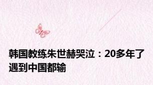 韩国教练朱世赫哭泣：20多年了遇到中国都输