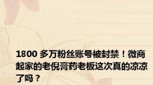 1800 多万粉丝账号被封禁！微商起家的老倪膏药老板这次真的凉凉了吗？