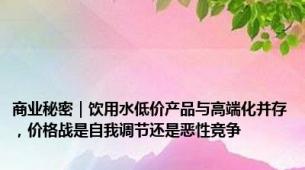 商业秘密｜饮用水低价产品与高端化并存，价格战是自我调节还是恶性竞争