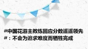 #中国花游主教练回应分数遥遥领先#：不会为追求难度而牺牲完成