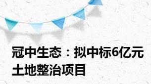 冠中生态：拟中标6亿元土地整治项目