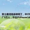 富士康河南盖楼招工，中介称2周进厂5万人，不仅产iPhone16还造车