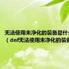 无法使用未净化的装备是什么意思?（dnf无法使用未净化的装备）