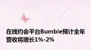 在线约会平台Bumble预计全年营收将增长1%-2%