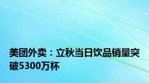 美团外卖：立秋当日饮品销量突破5300万杯