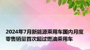 2024年7月新能源乘用车国内月度零售销量首次超过燃油乘用车