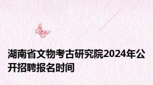 湖南省文物考古研究院2024年公开招聘报名时间