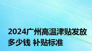 2024广州高温津贴发放多少钱 补贴标准