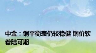 中金：铜平衡表仍较稳健 铜价软着陆可期