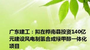 广东建工：拟在桦南县投资140亿元建设风电制氢合成绿甲醇一体化项目