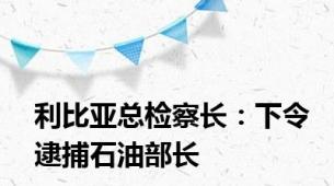 利比亚总检察长：下令逮捕石油部长