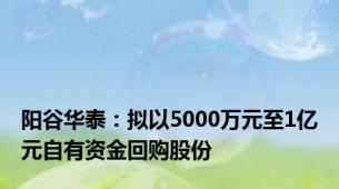 阳谷华泰：拟以5000万元至1亿元自有资金回购股份