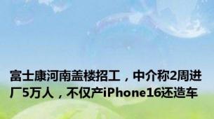 富士康河南盖楼招工，中介称2周进厂5万人，不仅产iPhone16还造车