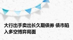 大行出手卖出长久期债券 债市陷入多空博弈局面