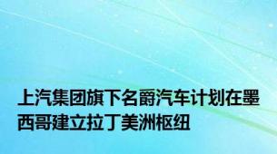 上汽集团旗下名爵汽车计划在墨西哥建立拉丁美洲枢纽