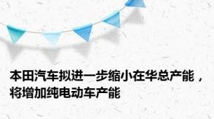 本田汽车拟进一步缩小在华总产能，将增加纯电动车产能