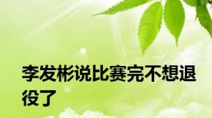 李发彬说比赛完不想退役了