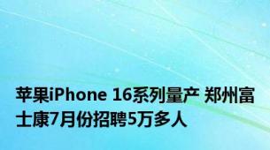 苹果iPhone 16系列量产 郑州富士康7月份招聘5万多人