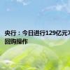 央行：今日进行129亿元7天期逆回购操作