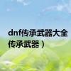 dnf传承武器大全（dnf传承武器）